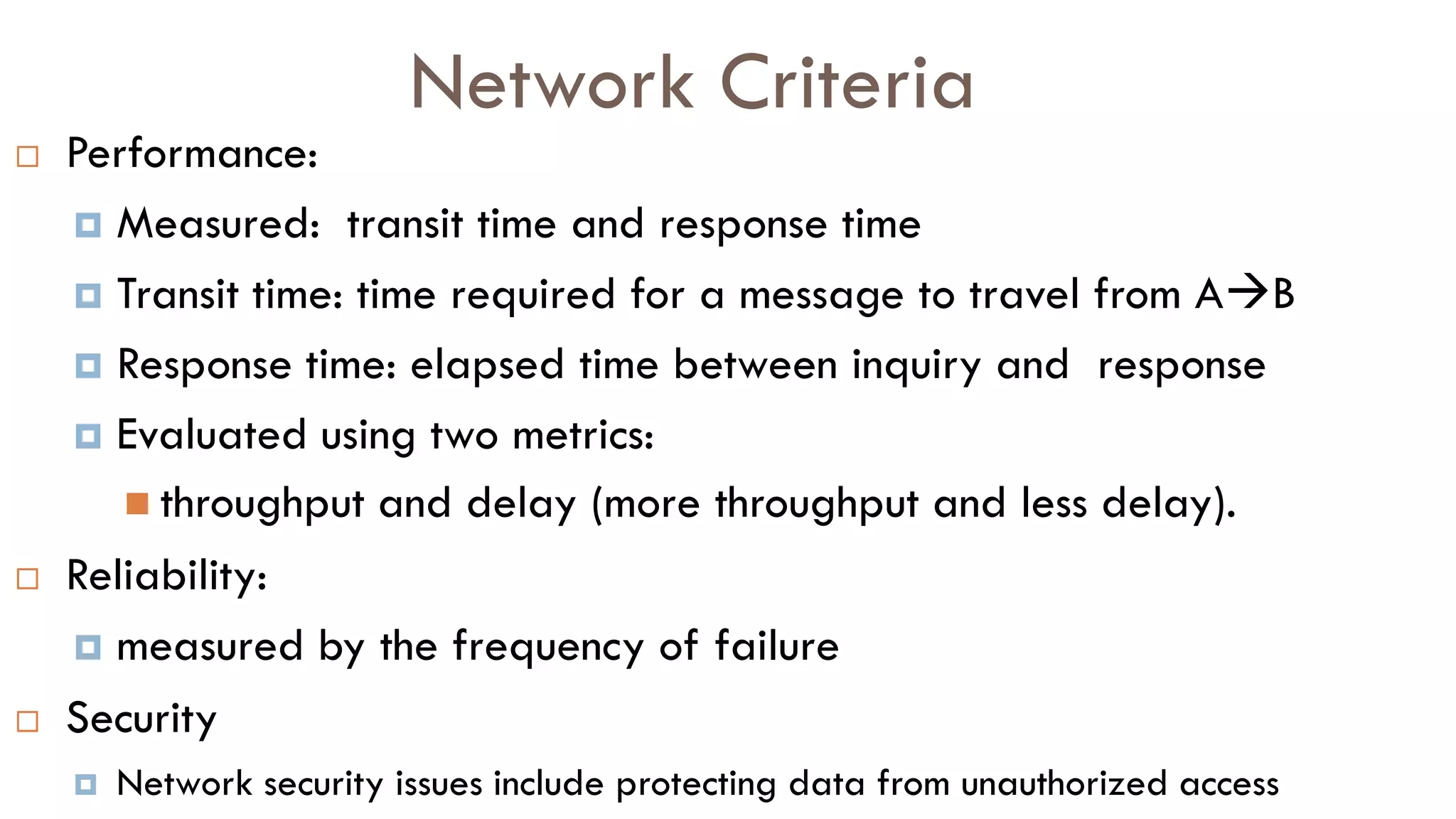 Network Criteria
 Performance:
 Measured: transit time and response time
 Transit time: time required for a message to travel from AB
 Response time: elapsed time between inquiry and response
 Evaluated using two metrics:
 throughput and delay (more throughput and less delay).
 Reliability:
 measured by the frequency of failure
 Security
 Network security issues include protecting data from unauthorized access
 