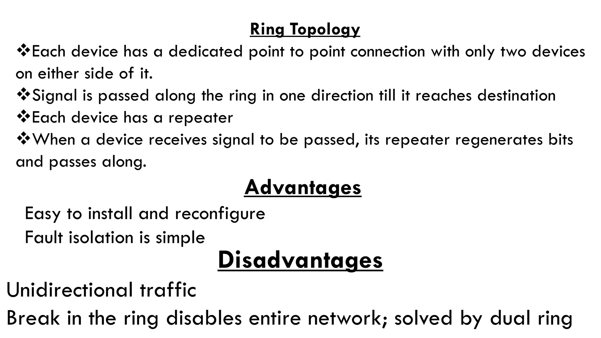 Ring Topology
Each device has a dedicated point to point connection with only two devices
on either side of it.
Signal is passed along the ring in one direction till it reaches destination
Each device has a repeater
When a device receives signal to be passed, its repeater regenerates bits
and passes along.
Advantages
Easy to install and reconfigure
Fault isolation is simple
Disadvantages
Unidirectional traffic
Break in the ring disables entire network; solved by dual ring
 
