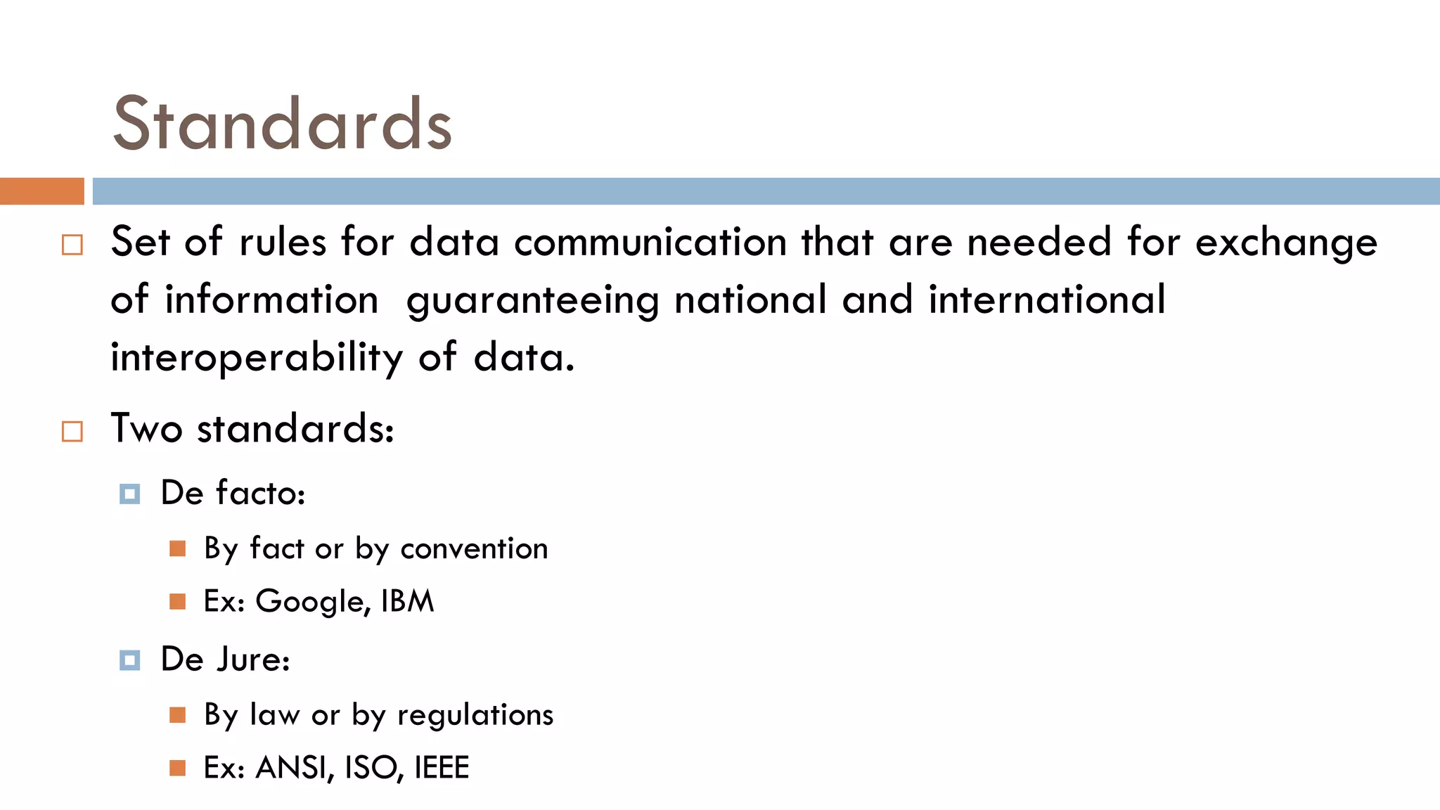Standards
 Set of rules for data communication that are needed for exchange
of information guaranteeing national and international
interoperability of data.
 Two standards:
 De facto:
 By fact or by convention
 Ex: Google, IBM
 De Jure:
 By law or by regulations
 Ex: ANSI, ISO, IEEE
 