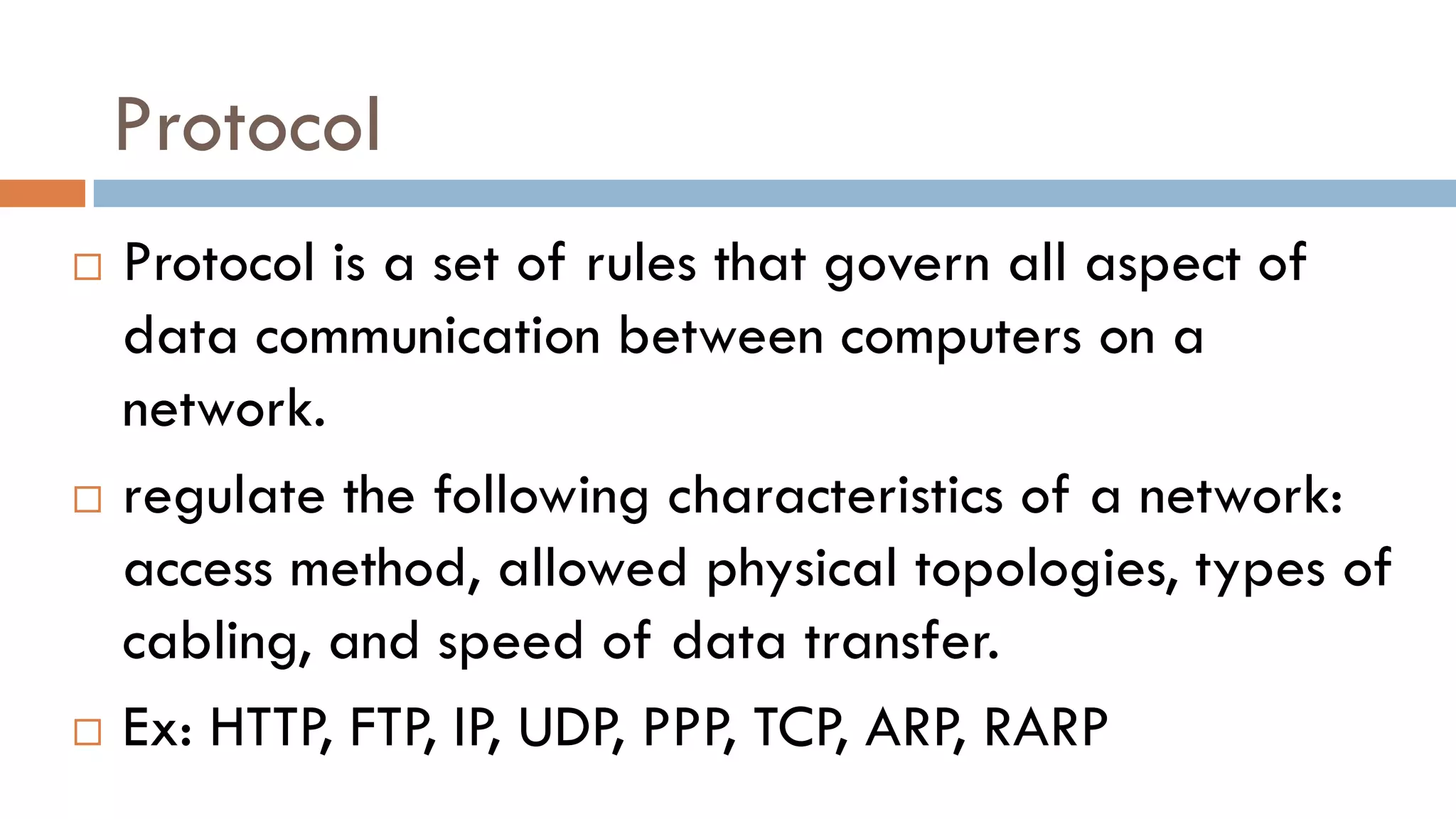 Protocol
 Protocol is a set of rules that govern all aspect of
data communication between computers on a
network.
 regulate the following characteristics of a network:
access method, allowed physical topologies, types of
cabling, and speed of data transfer.
 Ex: HTTP, FTP, IP, UDP, PPP, TCP, ARP, RARP
 