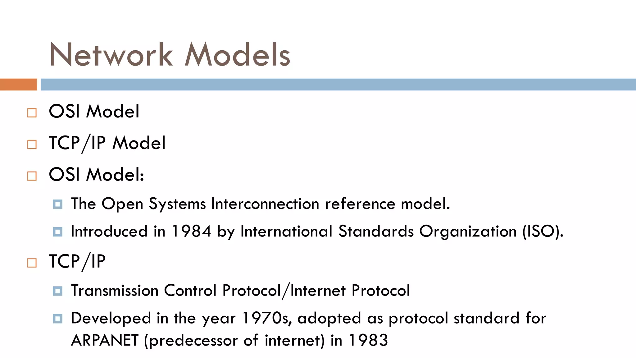 Network Models
 OSI Model
 TCP/IP Model
 OSI Model:
 The Open Systems Interconnection reference model.
 Introduced in 1984 by International Standards Organization (ISO).
 TCP/IP
 Transmission Control Protocol/Internet Protocol
 Developed in the year 1970s, adopted as protocol standard for
ARPANET (predecessor of internet) in 1983
 