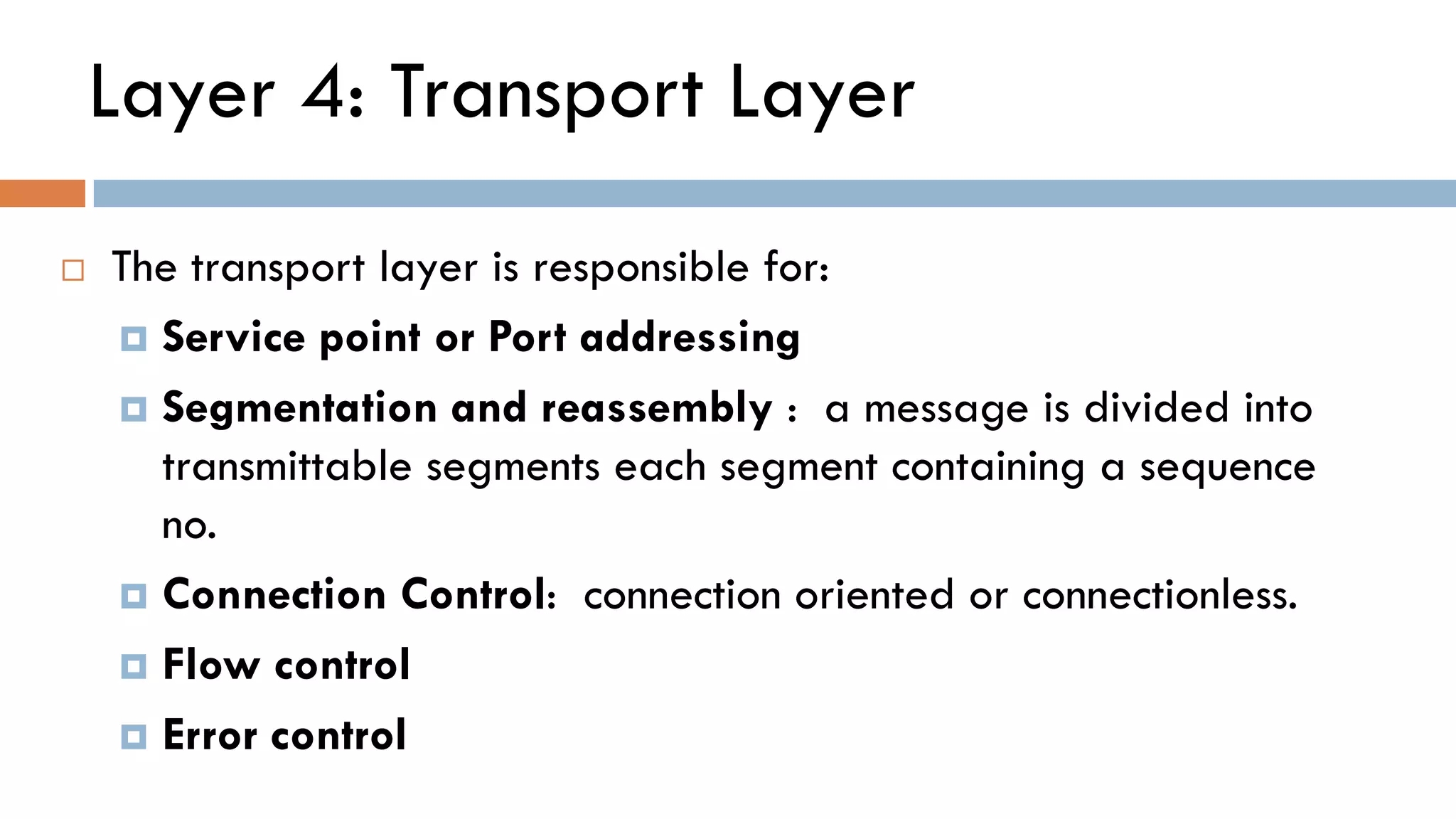 Layer 4: Transport Layer
 The transport layer is responsible for:
 Service point or Port addressing
 Segmentation and reassembly : a message is divided into
transmittable segments each segment containing a sequence
no.
 Connection Control: connection oriented or connectionless.
 Flow control
 Error control
 