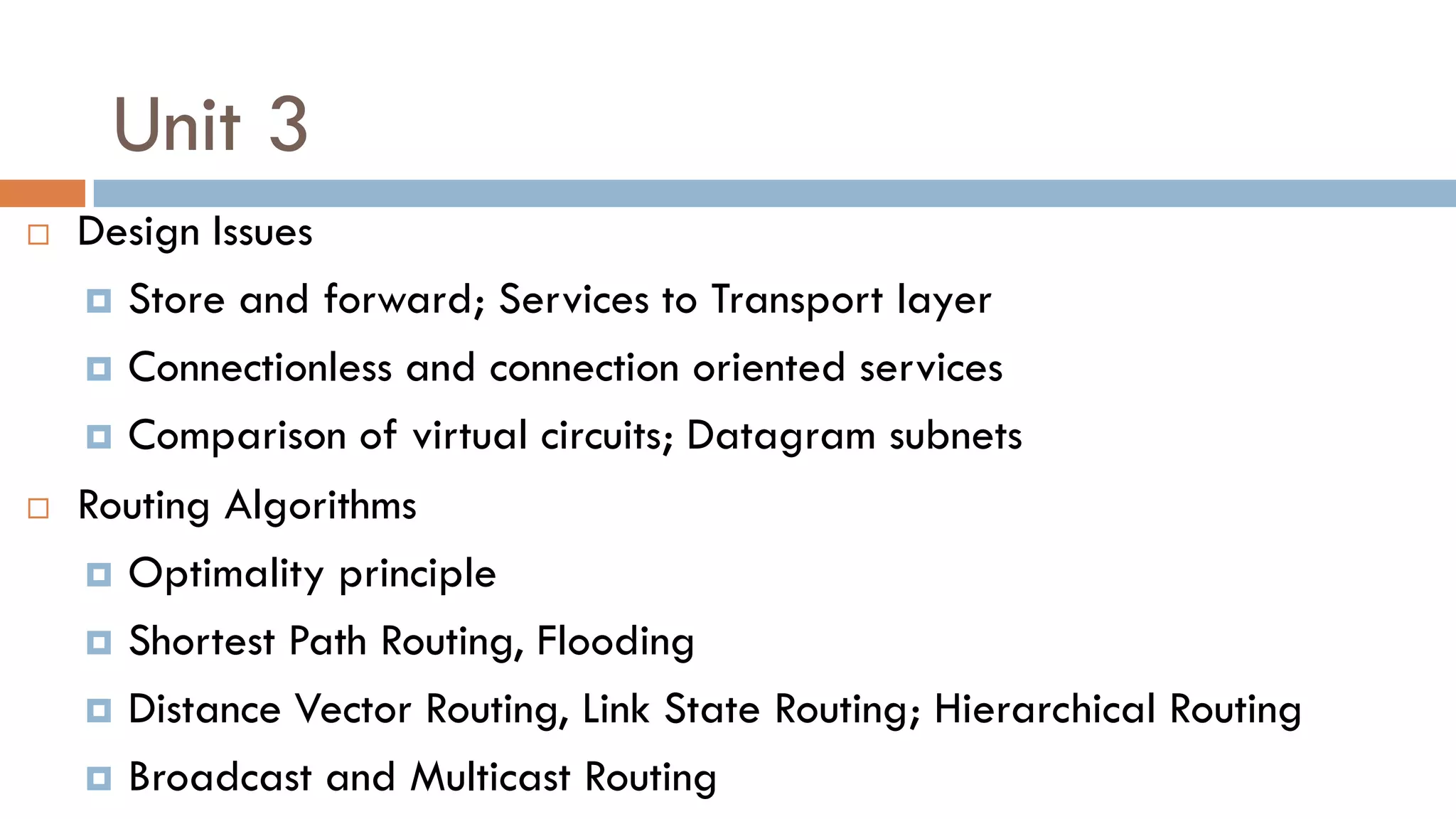 Unit 3
 Design Issues
 Store and forward; Services to Transport layer
 Connectionless and connection oriented services
 Comparison of virtual circuits; Datagram subnets
 Routing Algorithms
 Optimality principle
 Shortest Path Routing, Flooding
 Distance Vector Routing, Link State Routing; Hierarchical Routing
 Broadcast and Multicast Routing
 
