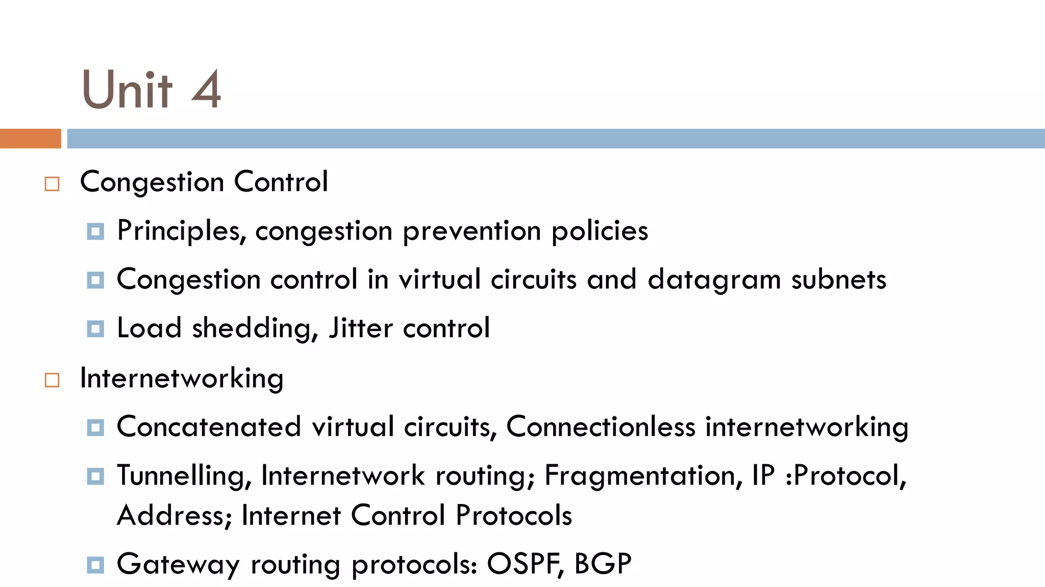 Unit 4
 Congestion Control
 Principles, congestion prevention policies
 Congestion control in virtual circuits and datagram subnets
 Load shedding, Jitter control
 Internetworking
 Concatenated virtual circuits, Connectionless internetworking
 Tunnelling, Internetwork routing; Fragmentation, IP :Protocol,
Address; Internet Control Protocols
 Gateway routing protocols: OSPF, BGP
 