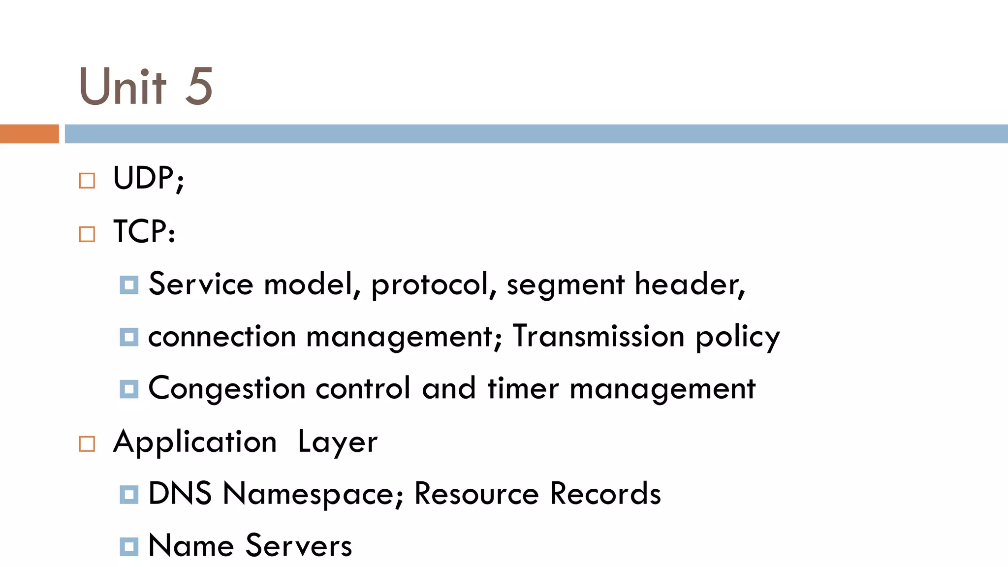 Unit 5
 UDP;
 TCP:
 Service model, protocol, segment header,
 connection management; Transmission policy
 Congestion control and timer management
 Application Layer
 DNS Namespace; Resource Records
 Name Servers
 