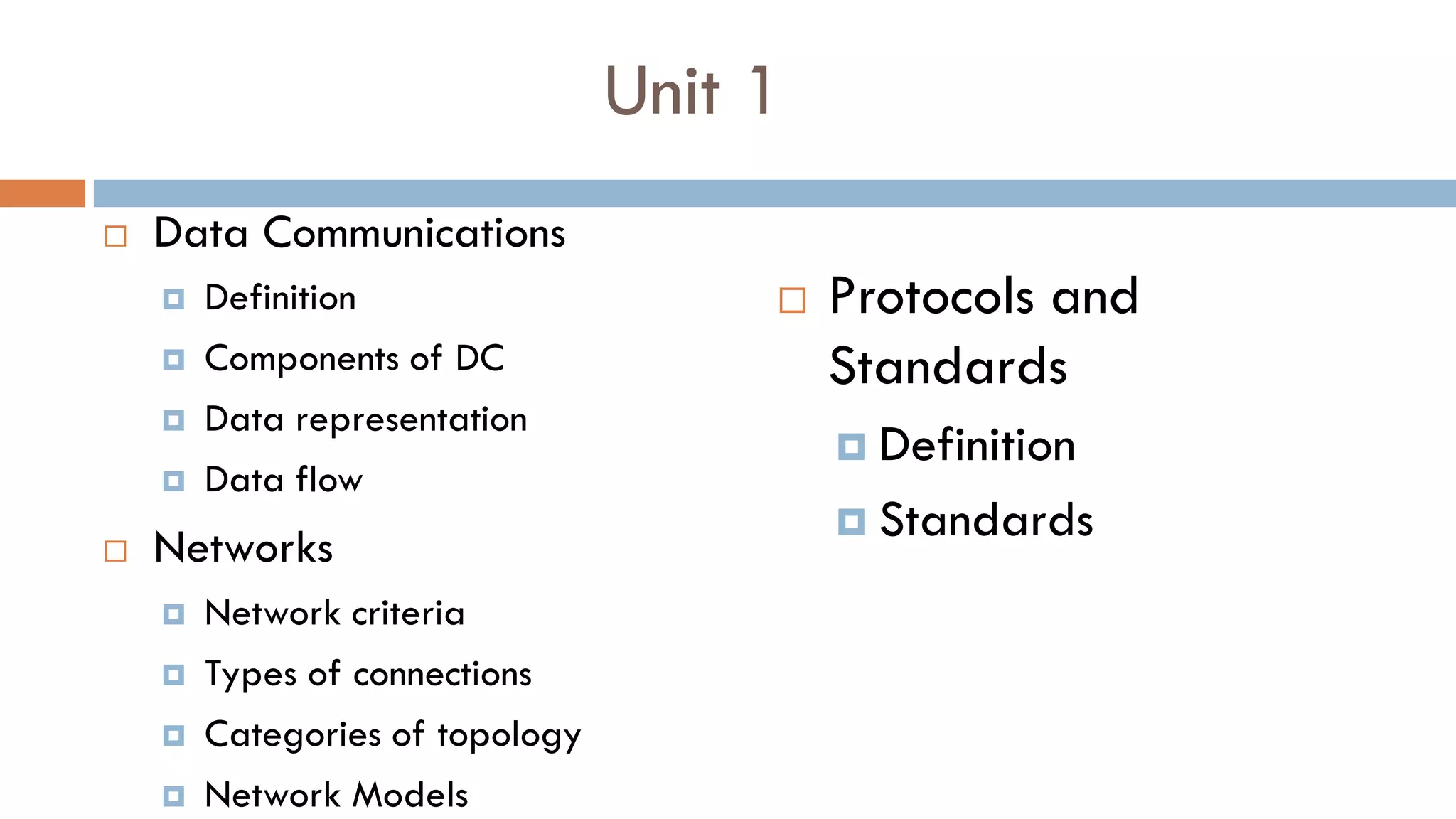 Unit 1
 Data Communications
 Definition
 Components of DC
 Data representation
 Data flow
 Networks
 Network criteria
 Types of connections
 Categories of topology
 Network Models
 Protocols and
Standards
 Definition
 Standards
 