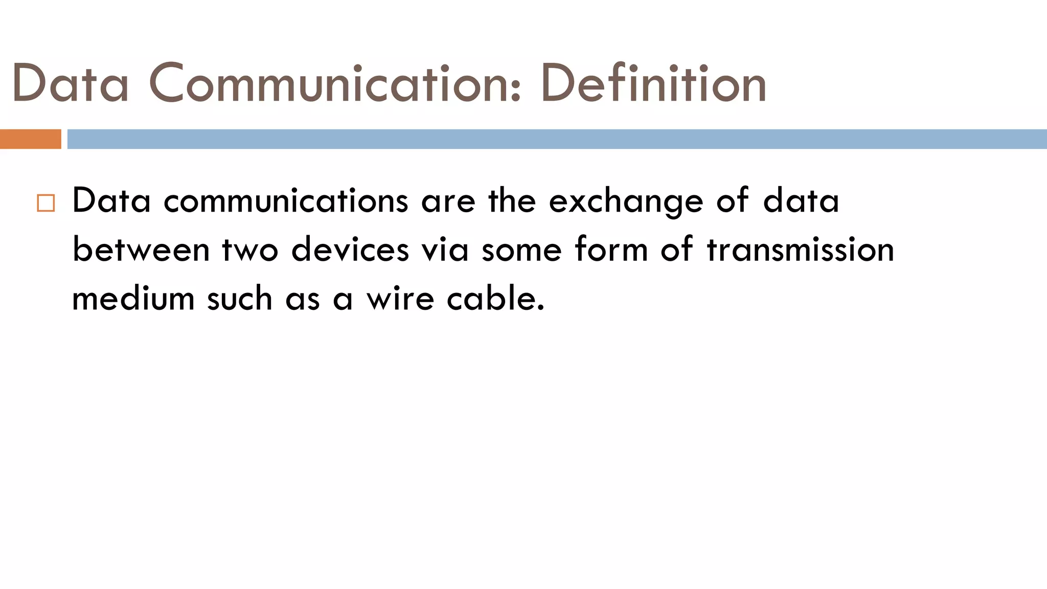 Data Communication: Definition
 Data communications are the exchange of data
between two devices via some form of transmission
medium such as a wire cable.
 