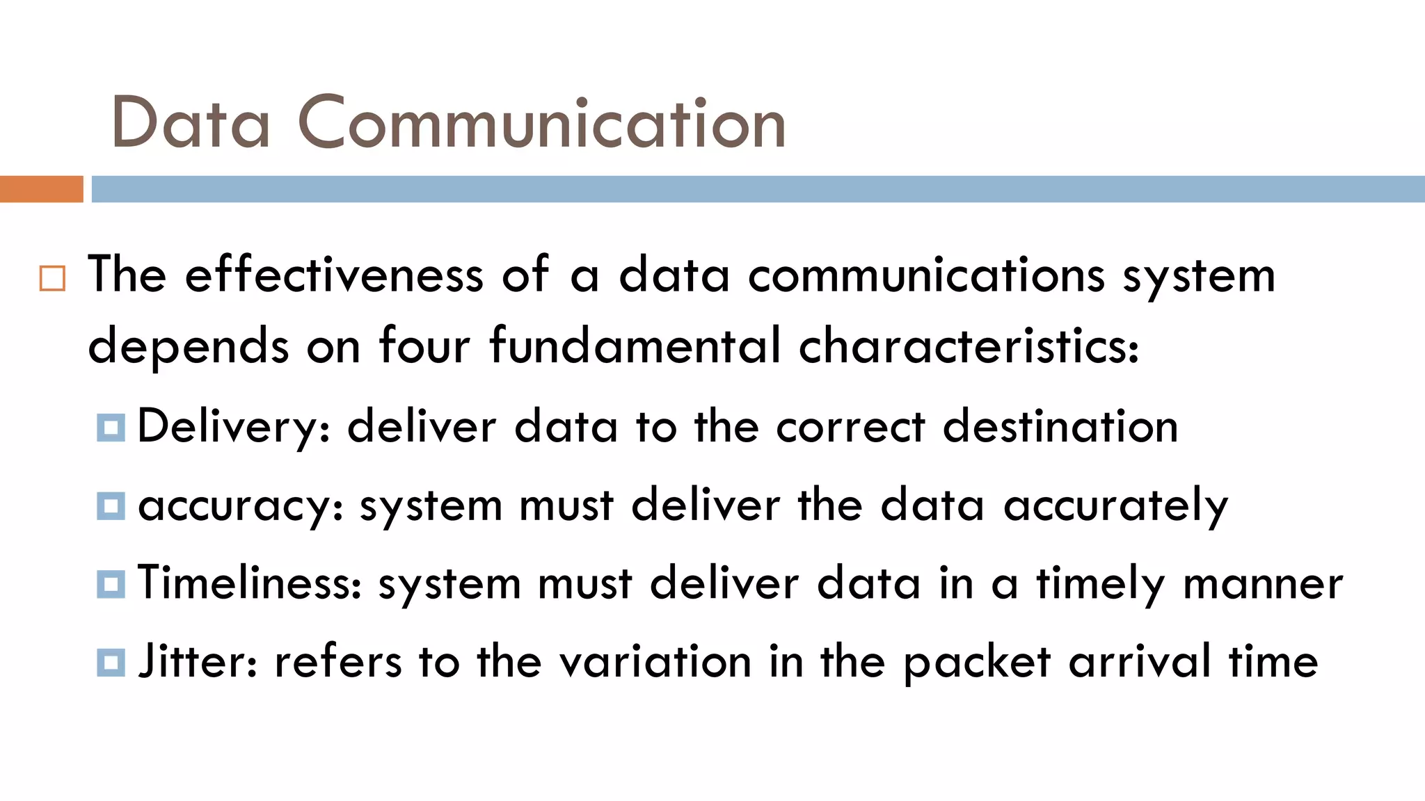 Data Communication
 The effectiveness of a data communications system
depends on four fundamental characteristics:
 Delivery: deliver data to the correct destination
 accuracy: system must deliver the data accurately
 Timeliness: system must deliver data in a timely manner
 Jitter: refers to the variation in the packet arrival time
 