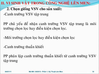 -Canh tröôøng VSV taäp trung
PP chuû yeáu ñeå nhaän canh tröôøng VSV taäp trung laø moâi
tröôøng choïn loïc hay ñieàu kieän choïn loïc.
-Moâi tröôøng choïn loïc hay ñieàu kieän choïn loïc
-Canh tröôøng thuaàn khieát
PP phaân laäp canh tröôøng thuaàn khieát töø canh tröôøng VSV
taäp trung
04/01/11 10Mã MH: 603015 - Phần 1. Kỹ Thuật Lên Men
II. VI SINH VAÄT TRONG COÂNG NGHEÄ LEÂN MEN:
2. Choïn gioáng VSV cho saûn xuaát:
 