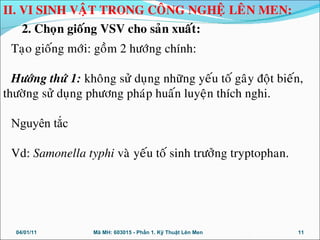 Taïo gioáng môùi: goàm 2 höôùng chính:
Höôùng thöù 1: khoâng söû duïng nhöõng yeáu toá gaây ñoät bieán,
thöôøng söû duïng phöông phaùp huaán luyeän thích nghi.
Nguyên tắc
Vd: Samonella typhi vaø yeáu toá sinh tröôûng tryptophan.
04/01/11 11Mã MH: 603015 - Phần 1. Kỹ Thuật Lên Men
II. VI SINH VAÄT TRONG COÂNG NGHEÄ LEÂN MEN:
2. Choïn gioáng VSV cho saûn xuaát:
 