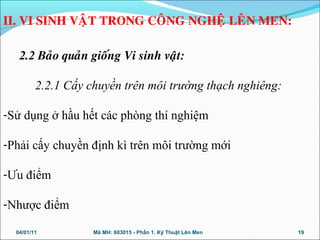 2.2 Baûo quaûn gioáng Vi sinh vaät:
2.2.1 Cấy chuyền trên môi trường thạch nghiêng:
-Sử dụng ở hầu hết các phòng thí nghiệm
-Phải cấy chuyền định kì trên môi trường mới
-Ưu điểm
-Nhược điểm
04/01/11 19Mã MH: 603015 - Phần 1. Kỹ Thuật Lên Men
II. VI SINH VAÄT TRONG COÂNG NGHEÄ LEÂN MEN:
 