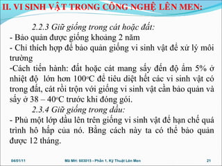 2.2.3 Giữ giống trong cát hoặc đất:
- Bảo quản được giống khoảng 2 năm
- Chỉ thích hợp để bảo quản giống vi sinh vật để xử lý môi
trường
-Cách tiến hành: đất hoặc cát mang sấy đến độ ẩm 5% ở
nhiệt độ lớn hơn 100o
C để tiêu diệt hết các vi sinh vật có
trong đất, cát rồi trộn với giống vi sinh vật cần bảo quản và
sấy ở 38 – 40o
C trước khi đóng gói.
2.3.4 Giữ giống trong dầu:
- Phủ một lớp dầu lên trên giống vi sinh vật để hạn chế quá
trình hô hấp của nó. Bằng cách này ta có thể bảo quản
được 12 tháng.
04/01/11 21Mã MH: 603015 - Phần 1. Kỹ Thuật Lên Men
II. VI SINH VAÄT TRONG COÂNG NGHEÄ LEÂN MEN:
 