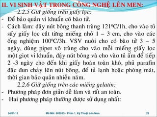 2.2.5 Giöõ gioáng treân giaáy loïc:
- Đeå baûo quaûn vi khuaån coù baøo töû.
- Caùch laøm: ñaäy nuùt boâng thanh truøng 1210
C/1h, cho vaøo tuû
saáy giaáy loïc caét töøng mieáng nhoû 1 – 3 cm, cho vaøo caùc
oáng nghieäm 1000
C/3h. VSV nuoâi cho coù baøo töû 3 – 5
ngaøy, duøng pipet voâ truøng cho vaøo moãi mieáng giaáy loïc
moät gioït vi khuaån, ñaäy nuùt boâng vaø cho vaøo tuû aám ñeå tieáp
2 -3 ngaøy cho ñeán khi giaáy hoaøn toaøn khoâ, phuû parafin
ñaëc ñun chaûy leân nuùt boâng, ñeå tuû laïnh hoaëc phoøng maùt,
thôøi gian baûo quaûn nhieàu naêm.
2.2.6 Giöõ gioáng treân caùc mieáng gelatin:
- Phöông phaùp ñôn giaûn deã laøm vaø raát an toaøn.
- Hai phöông phaùp thöôøng ñöôïc söû duïng nhaát:
04/01/11 22Mã MH: 603015 - Phần 1. Kỹ Thuật Lên Men
II. VI SINH VAÄT TRONG COÂNG NGHEÄ LEÂN MEN:
 