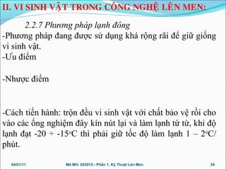2.2.7 Phương pháp lạnh đông
-Phương pháp đang được sử dụng khá rộng rãi để giữ giống
vi sinh vật.
-Ưu điểm
-Nhược điểm
-Cách tiến hành: trộn đều vi sinh vật với chất bảo vệ rồi cho
vào các ống nghiệm đây kín nút lại và làm lạnh từ từ, khi độ
lạnh đạt -20 ÷ -15o
C thì phải giữ tốc độ làm lạnh 1 – 2o
C/
phút.
04/01/11 24Mã MH: 603015 - Phần 1. Kỹ Thuật Lên Men
II. VI SINH VAÄT TRONG COÂNG NGHEÄ LEÂN MEN:
 