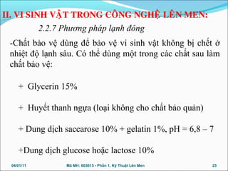 -Chất bảo vệ dùng để bảo vệ vi sinh vật không bị chết ở
nhiệt độ lạnh sâu. Có thể dùng một trong các chất sau làm
chất bảo vệ:
+ Glycerin 15%
+ Huyết thanh ngựa (loại không cho chất bảo quản)
+ Dung dịch saccarose 10% + gelatin 1%, pH = 6,8 – 7
+Dung dịch glucose hoặc lactose 10%
04/01/11 25Mã MH: 603015 - Phần 1. Kỹ Thuật Lên Men
II. VI SINH VAÄT TRONG COÂNG NGHEÄ LEÂN MEN:
2.2.7 Phương pháp lạnh đông
 