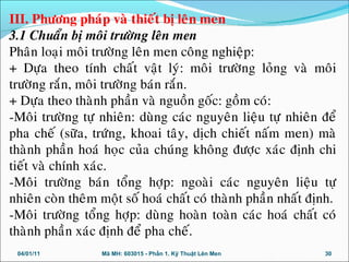 III. Phöông phaùp vaø thieát bò leân men
3.1 Chuaån bò moâi tröôøng leân men
Phaân loaïi moâi tröôøng leân men coâng nghieäp:
+ Döïa theo tính chaát vaät lyù: moâi tröôøng loûng vaø moâi
tröôøng raén, moâi tröôøng baùn raén.
+ Döïa theo thaønh phaàn vaø nguoàn goác: goàm coù:
-Moâi tröôøng töï nhieân: duøng caùc nguyeân lieäu töï nhieân ñeå
pha cheá (söõa, tröùng, khoai taây, dòch chieát naám men) maø
thaønh phaàn hoaù hoïc cuûa chuùng khoâng ñöôïc xaùc ñònh chi
tieát vaø chính xaùc.
-Moâi tröôøng baùn toång hôïp: ngoaøi caùc nguyeân lieäu töï
nhieân coøn theâm moät soá hoaù chaát coù thaønh phaàn nhaát ñònh.
-Moâi tröôøng toång hôïp: duøng hoaøn toaøn caùc hoaù chaát coù
thaønh phaàn xaùc ñònh ñeå pha cheá.
04/01/11 30Mã MH: 603015 - Phần 1. Kỹ Thuật Lên Men
 