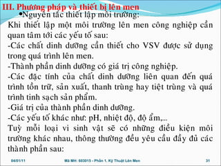 •Nguyeân taéc thieát laäp moâi tröôøng:
Khi thieát laäp moät moâi tröôøng leân men coâng nghieäp caàn
quan taâm tôùi caùc yeáu toá sau:
-Caùc chaát dinh döôõng caàn thieát cho VSV ñöôïc söû duïng
trong quaù trình leân men.
-Thaønh phaàn dinh döôõng coù giaù trò coâng nghieäp.
-Caùc ñaëc tính cuûa chaát dinh döôõng lieân quan ñeán quaù
trình toàn tröõ, saûn xuaát, thanh truøng hay tieät truøng vaø quaù
trình tinh saïch saûn phaåm.
-Giaù trò cuûa thaønh phaàn dinh döôõng.
-Caùc yeáu toá khaùc nhö: pH, nhieät ñoä, ñoä aåm,…
Tuyø moãi loaïi vi sinh vaät seõ coù nhöõng ñieàu kieän moâi
tröôøng khaùc nhau, thoâng thöôøng ñeàu yeâu caàu ñaày ñuû caùc
thaønh phaàn sau:
04/01/11 31Mã MH: 603015 - Phần 1. Kỹ Thuật Lên Men
III. Phöông phaùp vaø thieát bò leân men
 