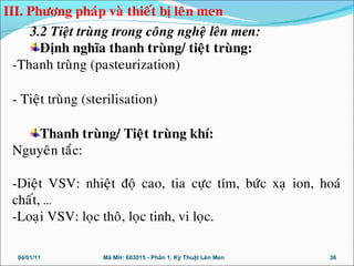 3.2 Tieät truøng trong coâng ngheä leân men:
Ñònh nghóa thanh truøng/ tieät truøng:
-Thanh truøng (pasteurization)
- Tieät truøng (sterilisation)
Thanh truøng/ Tieät truøng khí:
Nguyeân taéc:
-Dieät VSV: nhieät ñoä cao, tia cöïc tím, böùc xaï ion, hoaù
chaát, …
-Loaïi VSV: loïc thoâ, loïc tinh, vi loïc.
04/01/11 36Mã MH: 603015 - Phần 1. Kỹ Thuật Lên Men
III. Phöông phaùp vaø thieát bò leân men
 