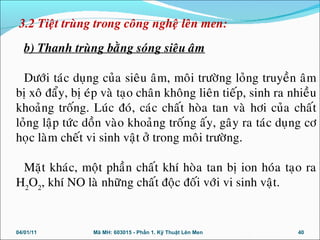 b) Thanh truøng baèng soùng sieâu aâm
Döôùi taùc duïng cuûa sieâu aâm, moâi tröôøng loûng truyeàn aâm
bò xoâ ñaåy, bò eùp vaø taïo chaân khoâng lieân tieáp, sinh ra nhieàu
khoaûng troáng. Luùc ñoù, caùc chaát hoøa tan vaø hôi cuûa chaát
loûng laäp töùc doàn vaøo khoaûng troáng aáy, gaây ra taùc duïng cô
hoïc laøm cheát vi sinh vaät ôû trong moâi tröôøng.
Maët khaùc, moät phaàn chaát khí hoøa tan bò ion hoùa taïo ra
H2
O2
, khí NO laø nhöõng chaát ñoäc ñoái vôùi vi sinh vaät.
04/01/11 40Mã MH: 603015 - Phần 1. Kỹ Thuật Lên Men
3.2 Tieät truøng trong coâng ngheä leân men:
 