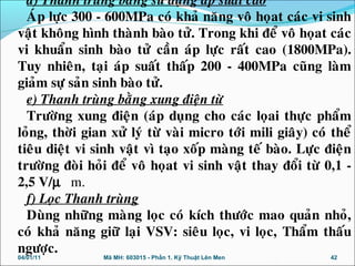 d) Thanh truøng baèng söû duïng aùp suaát cao
AÙp löïc 300 - 600MPa coù khaû naêng voâ hoïat caùc vi sinh
vaät khoâng hình thaønh baøo töû. Trong khi ñeå voâ hoïat caùc
vi khuaån sinh baøo töû caàn aùp löïc raát cao (1800MPa).
Tuy nhieân, taïi aùp suaát thaáp 200 - 400MPa cuõng laøm
giaûm söï saûn sinh baøo töû.
e) Thanh truøng baèng xung ñieän töø
Tröôøng xung ñieän (aùp duïng cho caùc loïai thöïc phaåm
loûng, thôøi gian xöû lyù töø vaøi micro tôùi mili giaây) coù theå
tieâu dieät vi sinh vaät vì taïo xoáp maøng teá baøo. Löïc ñieän
tröôøng ñoøi hoûi ñeå voâ hoïat vi sinh vaät thay ñoåi töø 0,1 -
2,5 V/µ m.
f) Loïc Thanh truøng
Duøng nhöõng maøng loïc coù kích thöôùc mao quaûn nhoû,
coù khaû naêng giöõ laïi VSV: sieâu loïc, vi loïc, Thaåm thaáu
ngöôïc.
04/01/11 42Mã MH: 603015 - Phần 1. Kỹ Thuật Lên Men
 