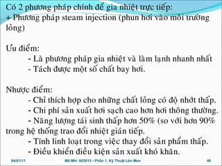 Coù 2 phöông phaùp chính ñeå gia nhieät tröïc tieáp:
+ Phöông phaùp steam injection (phun hôi vaøo moâi tröôøng
loûng)
Öu ñieåm:
- Laø phöông phaùp gia nhieät vaø laøm laïnh nhanh nhaát
- Taùch ñöôïc moät soá chaát bay hôi.
Nhöôïc ñieåm:
- Chæ thích hôïp cho nhöõng chaát loûng coù ñoä nhôùt thaáp.
- Chi phí saûn xuaát hôi saïch cao hôn hôi thoâng thöôøng.
- Naêng löôïng taùi sinh thaáp hôn 50% (so vôùi hôn 90%
trong heä thoáng trao ñoåi nhieät giaùn tieáp.
- Tính linh loaït trong vieäc thay ñoåi saûn phaåm thaáp.
- Ñieàu khieån ñieàu kieän saûn xuaát khoù khaên.
04/01/11 46Mã MH: 603015 - Phần 1. Kỹ Thuật Lên Men
 