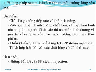+ Phöông phaùp steam infusion (phun moâi tröôøng loûng vaøo
hôi)
Öu ñieåm:
-Chaát loûng khoâng tieáp xuùc vôùi beà maët noùng.
-Vieäc gia nhieät nhanh choùng chaát loûng vaø vieäc laøm laïnh
nhanh giuùp duy trì toái ña caùc thaønh phaàn dinh döôõng vaø
giaù trò caûm quan cuûa caùc moâi tröôøng leân men thöïc
phaåm.
- Ñieàu khieån quaù trình deã daøng hôn PP steam injection.
-Thích hôïp hôn ñoái vôùi caùc chaát loûng coù ñoä nhôùt cao.
Haïn cheá:
-Nhöõng baát lôïi cuûa PP steam injection.
04/01/11 48Mã MH: 603015 - Phần 1. Kỹ Thuật Lên Men
 