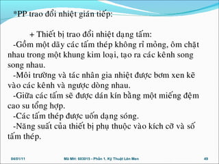 *PP trao ñoåi nhieät giaùn tieáp:
+ Thieát bò trao ñoåi nhieät daïng taám:
-Goàm moät daõy caùc taám theùp khoâng ræ moûng, oâm chaët
nhau trong moät khung kim loaïi, taïo ra caùc keânh song
song nhau.
-Moâi tröôøng vaø taùc nhaân gia nhieät ñöôïc bôm xen keõ
vaøo caùc keânh vaø ngöôïc doøng nhau.
-Giöõa caùc taám seõ ñöôïc daùn kín baèng moät mieáng ñeäm
cao su toång hôïp.
-Caùc taám theùp ñöôïc uoán daïng soùng.
-Naêng suaát cuûa thieát bò phuï thuoäc vaøo kích côõ vaø soá
taám theùp.
04/01/11 49Mã MH: 603015 - Phần 1. Kỹ Thuật Lên Men
 