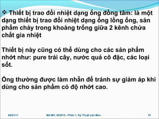  Thiết bị trao đổi nhiệt dạng ống đồng tâm: là một
dạng thiết bị trao đổi nhiệt dạng ống lồng ống, sản
phẩm chảy trong khoảng trống giữa 2 kênh chứa
chất gia nhiệt
Thiết bị này cũng có thể dùng cho các sản phẩm
nhớt như: pure trái cây, nước quả cô đặc, các loại
sốt.
Ống thường được làm nhẵn để tránh sự giảm áp khi
dùng cho sản phẩm có độ nhớt cao.
04/01/11 57Mã MH: 603015 - Phần 1. Kỹ Thuật Lên Men
 