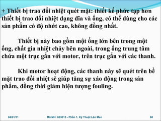 + Thiết bị trao đổi nhiệt quét mặt: thiết kế phức tạp hơn
thiết bị trao đổi nhiệt dạng đĩa và ống, có thể dùng cho các
sản phẩm có độ nhớt cao, không đồng nhất.
Thiết bị này bao gồm một ống lớn bên trong một
ống, chất gia nhiệt chảy bên ngoài, trong ống trung tâm
chứa một trục gắn với motor, trên trục gắn với các thanh.
Khi motor hoạt động, các thanh này sẽ quét trên bề
mặt trao đổi nhiệt sẽ giúp tăng sự xáo động trong sản
phẩm, đồng thời giảm hiện tượng fouling.
04/01/11 60Mã MH: 603015 - Phần 1. Kỹ Thuật Lên Men
 