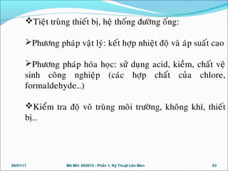 04/01/11 Mã MH: 603015 - Phần 1. Kỹ Thuật Lên Men 63
Tieät truøng thieát bò, heä thoáng ñöôøng oáng:
Phöông phaùp vaät lyù: keát hôïp nhieät ñoä vaø aùp suaát cao
Phöông phaùp hoùa hoïc: söû duïng acid, kieàm, chaát veä
sinh coâng nghieäp (caùc hôïp chaát cuûa chlore,
formaldehyde…)
Kieåm tra ñoä voâ truøng moâi tröôøng, khoâng khí, thieát
bò…
 