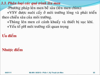 -Phöông phaùp leân men beà saâu (leân men chìm):
+VSV ñöôïc nuoâi caáy ôû moâi tröôøng loûng vaø phaùt trieån
theo chieàu saâu cuûa moâi tröôøng.
+Thuøng leân men coù caùnh khuaáy vaø thieát bò suïc khí.
+Yeáu toá pH moâi tröôøng raát quan troïng
Öu ñieåm
Nhöôïc ñieåm
04/01/11 65Mã MH: 603015 - Phần 1. Kỹ Thuật Lên Men
3.3. Phaân loaïi caùc quaù trình leân men
 
