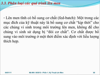 - Lên men tĩnh có bổ sung cơ chất (fed-batch): Một trong các
mục đích của kỹ thuật này là bổ sung cơ chất “kịp thời” cho
các chủng vi sinh trong môi trường lên men, không để cho
chủng vi sinh sử dụng bị “đói cơ chất”. Cơ chất được bổ
sung vào môi trường ở một thời điểm xác định với liều lượng
thích hợp.
04/01/11 68Mã MH: 603015 - Phần 1. Kỹ Thuật Lên Men
3.3. Phaân loaïi caùc quaù trình leân men
 
