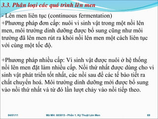 - Lên men liên tục (continuous fermentation)
+Phương pháp đơn cấp: nuôi vi sinh vật trong một nồi lên
men, môi trường dinh dưỡng được bổ sung cũng như môi
trường đã lên men rút ra khỏi nồi lên men một cách liên tục
với cùng một tốc độ.
+Phương pháp nhiều cấp: Vi sinh vật được nuôi ở hệ thống
nồi lên men đặt làm nhiều cấp. Nồi thứ nhất được dùng cho vi
sinh vật phát triển tốt nhất, các nồi sau để các tế bào tiết ra
chất chuyển hoá. Môi trường dinh dưỡng mới được bổ sung
vào nồi thứ nhất và từ đó lần lượt chảy vào nồi tiếp theo.
04/01/11 69Mã MH: 603015 - Phần 1. Kỹ Thuật Lên Men
3.3. Phaân loaïi caùc quaù trình leân men
 