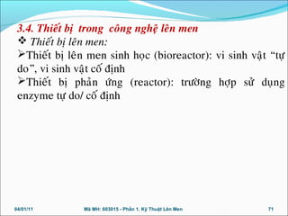 3.4. Thieát bò trong coâng ngheä leân men
 Thieát bò leân men:
Thieát bò leân men sinh hoïc (bioreactor): vi sinh vaät “töï
do”, vi sinh vaät coá ñònh
Thieát bò phaûn öùng (reactor): tröôøng hôïp söû duïng
enzyme töï do/ coá ñònh
04/01/11 71Mã MH: 603015 - Phần 1. Kỹ Thuật Lên Men
 