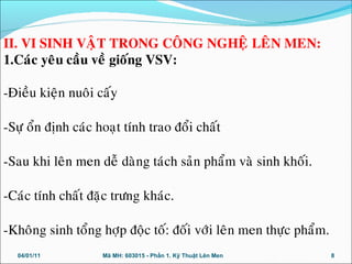 04/01/11 Mã MH: 603015 - Phần 1. Kỹ Thuật Lên Men 8
II. VI SINH VAÄT TRONG COÂNG NGHEÄ LEÂN MEN:
1.Caùc yeâu caàu veà gioáng VSV:
-Ñieàu kieän nuoâi caáy
-Söï oån ñònh caùc hoaït tính trao ñoåi chaát
-Sau khi leân men deã daøng taùch saûn phaåm vaø sinh khoái.
-Caùc tính chaát ñaëc tröng khaùc.
-Khoâng sinh toång hôïp ñoäc toá: ñoái vôùi leân men thöïc phaåm.
 