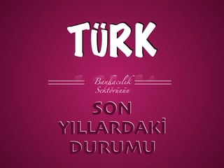 TÜRK
Bankacılık
Sektörünün
DURUMU
SON
YILLARDAKİ
 