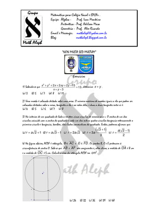 Matemática para Colégio Naval e EPCAr .
                          Equipe: Álgebra - Prof. Ivan Monteiro
                                  Aritmética - Prof. Adilson Masa
                                  Geometria - Prof. Alex Ricardo
                          Email e Messenger: mathaleph@yahoo.com.br
                          Blog:                mathaleph.blogspot.com.br


                                     “NON MULTA SED MULTUM”




                                               Exercícios

                   2   2
1) Sabendo-se que x + y + 2 x + 2 xy + 2y − 15 = 13 , determine x + y .
                            x + y −3
(a) 3   (b) 5   (c) 7   (d) 8    (e) 11

2) Uma moeda é colocada deitada sobre uma mesa. O número máximo de moedas iguais a ela que podem ser
colocadas deitadas sobre a mesa, tangentes a ela e ao redor dela, e duas a duas tangentes entre si é:
(a) 4 (b) 5 (c) 6 (d) 7 (e) 8

3) No interior de um quadrado de lado a existem cinco círculos de mesmo raio r. O centro de um dos
círculos coincide com o centro do quadrado e cada um dos outros quatro círculos tangencia externamente o
primeiro círculo e tangencia, também, dois lados consecutivos do quadrado. Então, podemos afirmar que:

(a) r = a 2 + 1 (b) r = a 3 − 1 (c) r = 2a 2 (d) r = 3a
                                                                        (   3 +1 )   (e) r =
                                                                                               a( 2 − 1)
                                                                            3                     2

4) Na figura abaixo, ACDF é retângulo, B ∈ AC e E ∈ FD . Os pontos B, C e E pertencem à
circunferência de centro O. Sabe-se que AB e AF são congruentes e, além disso, a medida de OA é 8 cm
e a medida de OC é 5 cm. Calcule a área do retângulo ACDF em cm 2 .




                                            (a) 24    (b) 32   (c) 36       (d) 39 (e) 48
 