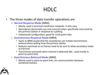 HDLC
• The three modes of data transfer operations are
– Normal Response Mode (NRM)
• Mainly used in terminal-mainframe networks. In this case,
• Secondaries (terminals) can only transmit when specifically instructed by
the primary station in response to a polling
• Unbalanced configuration, good for multi-point links

– Asynchronous Response Mode (ARM)
• Same as NRM except that the secondaries can initiate transmissions
without direct polling from the primary station
• Reduces overhead as no frames need to be sent to allow secondary nodes
to transmit
• Transmission proceeds when channel is detected idle , used mostly in
point-to-point-links

– Asynchronous Balanced Mode (ABM)
• Mainly used in point-to-point links, for communication between
combined stations

 