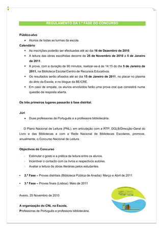 REGULAMENTO DA 1.ª FASE DO CONCURSO


Público-alvo
       Alunos de todas as turmas da escola.
Calendário
       As inscrições poderão ser efectuadas até ao dia 16 de Dezembro de 2010.
       A leitura das obras escolhidas decorre de 25 de Novembro de 2010 a 5 de Janeiro
        de 2011.
       A prova, com a duração de 90 minutos, realizar-se-á às 14:15 do dia 5 de Janeiro de
        2011, na Biblioteca Escolar/Centro de Recursos Educativos.
       Os resultados serão afixados até ao dia 15 de Janeiro de 2011, no placar no plasma
        do átrio da Escola, e no blogue da BE/CRE.
       Em caso de empate, os alunos envolvidos farão uma prova oral que consistirá numa
        questão de resposta aberta.


Os três primeiros lugares passarão à fase distrital.


Júri
       Duas professoras de Português e a professora bibliotecária.


    O Plano Nacional de Leitura (PNL), em articulação com a RTP, DGLB/Direcção-Geral do
Livro e das Bibliotecas e com a Rede Nacional de Bibliotecas Escolares, promove,
anualmente, o Concurso Nacional de Leitura.


Objectivos do Concurso

       Estimular o gosto e a prática da leitura entre os alunos.
       Incentivar o contacto com os livros e respectivos autores.
       Avaliar a leitura de obras literárias pelos estudantes.


▪   2.ª Fase – Provas distritais (Biblioteca Pública de Anadia): Março e Abril de 2011

▪   3.ª Fase – Provas finais (Lisboa): Maio de 2011



Aveiro, 25 Novembro de 2010


A organização do CNL na Escola,
Professoras de Português e professora bibliotecária.
 