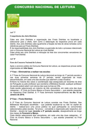CONCURSO NACIONAL DE LEITURA




Artº 7º
Competências dos Júris Distritais
Cabe aos Júris Distritais a organização das Finais Distritais na localidade a
seleccionar para o efeito, bem como a elaboração da respectiva prova em cada
distrito. Aos Júris Distritais cabe igualmente a fixação da lista de obras tomadas como
referência para as Finais Distritais.
É da responsabilidade dos Júris Distritais a supervisão de todo o processo relacionado
com o Concurso Nacional de Leitura ao nível distrital.
Cabe ainda aos Júris Distritais a indicação da lista dos concorrentes vencedores de
cada Final Distrital.

Artº 8º
Fases do Concurso Nacional de Leitura
Após o anúncio público do Concurso Nacional de Leitura, as respectivas provas serão
organizadas em três fases:
1ª Fase – Eliminatórias a realizar nas escolas:
A 1ª Fase do Concurso Nacional de Leitura decorrerá ao longo do 1º período escolar e
nas duas primeiras semanas do 2º período, sendo organizada de modo
descentralizado, em cada uma das escolas que aderirem a esta iniciativa.
Embora na maioria dos casos a coordenação seja assegurada por docentes da área
do Português ou pelo professor que coordena a Biblioteca Escolar, qualquer professor
da escola poderá aderir com alunos das suas turmas ao CNL.
Cada escola seleccionará um máximo de três vencedores, em cada uma das duas
categorias – 3º Ciclo do Ensino Básico e Ensino Secundário –, que estarão presentes
na respectiva Final Distrital. A 1ª Fase terminará impreterivelmente no dia 15 de
Janeiro de 2010.

2ª Fase – Finais Distritais
A 2ª Fase do Concurso Nacional de Leitura consiste nas Finais Distritais. Nas
Bibliotecas Municipais escolhidas – que poderão localizar-se ou não na capital de
distrito – realizar-se-á uma prova pública na qual participarão os concorrentes
seleccionados pelas escolas. Tal prova – concebida e organizada pelo respectivo Júri
Distrital – deverá ter lugar durante o 2º período escolar, desejavelmente ao longo
dos meses de Fevereiro e Março.
Cada distrito seleccionará dois vencedores, em cada uma das duas categorias - 3º
Ciclo do Ensino Básico e Ensino Secundário –, que estarão presentes na Final
Nacional.



                                                                                  3
 