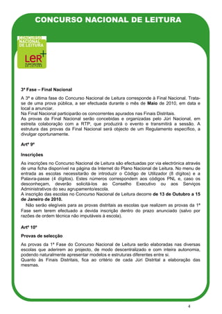 CONCURSO NACIONAL DE LEITURA




3ª Fase – Final Nacional
A 3ª e última fase do Concurso Nacional de Leitura corresponde à Final Nacional. Trata-
se de uma prova pública, a ser efectuada durante o mês de Maio de 2010, em data e
local a anunciar.
Na Final Nacional participarão os concorrentes apurados nas Finais Distritais.
As provas da Final Nacional serão concebidas e organizadas pelo Júri Nacional, em
estreita colaboração com a RTP, que produzirá o evento e transmitirá a sessão. A
estrutura das provas da Final Nacional será objecto de um Regulamento específico, a
divulgar oportunamente.

Artº 9º

Inscrições
As inscrições no Concurso Nacional de Leitura são efectuadas por via electrónica através
de uma ficha disponível na página da Internet do Plano Nacional de Leitura. No menu de
entrada as escolas necessitarão de introduzir o Código de Utilizador (8 dígitos) e a
Palavra-passe (4 dígitos). Estes números correspondem aos códigos PNL e, caso os
desconheçam, deverão solicitá-los ao Conselho Executivo ou aos Serviços
Administrativos do seu agrupamento/escola.
A inscrição das escolas no Concurso Nacional de Leitura decorre de 13 de Outubro a 15
de Janeiro de 2010.
P Não serão elegíveis para as provas distritais as escolas que realizem as provas da 1ª
Fase sem terem efectuado a devida inscrição dentro do prazo anunciado (salvo por
razões de ordem técnica não imputáveis à escola).

Artº 10º
Provas de selecção
As provas da 1ª Fase do Concurso Nacional de Leitura serão elaboradas nas diversas
escolas que aderirem ao projecto, de modo descentralizado e com inteira autonomia,
podendo naturalmente apresentar modelos e estruturas diferentes entre si.
Quanto às Finais Distritais, fica ao critério de cada Júri Distrital a elaboração das
mesmas.




                                                                                  4
 
