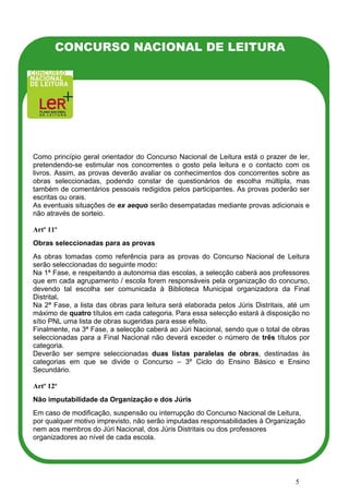 CONCURSO NACIONAL DE LEITURA




Como princípio geral orientador do Concurso Nacional de Leitura está o prazer de ler,
pretendendo-se estimular nos concorrentes o gosto pela leitura e o contacto com os
livros. Assim, as provas deverão avaliar os conhecimentos dos concorrentes sobre as
obras seleccionadas, podendo constar de questionários de escolha múltipla, mas
também de comentários pessoais redigidos pelos participantes. As provas poderão ser
escritas ou orais.
As eventuais situações de ex aequo serão desempatadas mediante provas adicionais e
não através de sorteio.

Artº 11º
Obras seleccionadas para as provas
As obras tomadas como referência para as provas do Concurso Nacional de Leitura
serão seleccionadas do seguinte modo:
Na 1ª Fase, e respeitando a autonomia das escolas, a selecção caberá aos professores
que em cada agrupamento / escola forem responsáveis pela organização do concurso,
devendo tal escolha ser comunicada à Biblioteca Municipal organizadora da Final
Distrital.
Na 2ª Fase, a lista das obras para leitura será elaborada pelos Júris Distritais, até um
máximo de quatro títulos em cada categoria. Para essa selecção estará à disposição no
sítio PNL uma lista de obras sugeridas para esse efeito.
Finalmente, na 3ª Fase, a selecção caberá ao Júri Nacional, sendo que o total de obras
seleccionadas para a Final Nacional não deverá exceder o número de três títulos por
categoria.
Deverão ser sempre seleccionadas duas listas paralelas de obras, destinadas às
categorias em que se divide o Concurso – 3º Ciclo do Ensino Básico e Ensino
Secundário.

Artº 12º
Não imputabilidade da Organização e dos Júris
Em caso de modificação, suspensão ou interrupção do Concurso Nacional de Leitura,
por qualquer motivo imprevisto, não serão imputadas responsabilidades à Organização
nem aos membros do Júri Nacional, dos Júris Distritais ou dos professores
organizadores ao nível de cada escola.




                                                                                   5
 