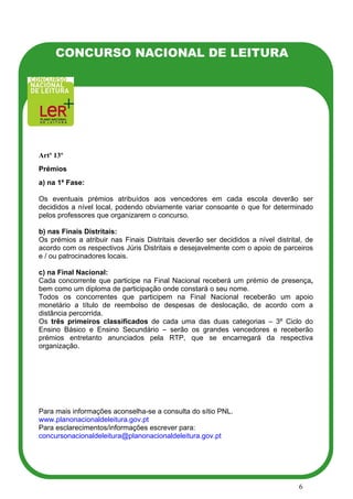 CONCURSO NACIONAL DE LEITURA




Artº 13º
Prémios
a) na 1ª Fase:

Os eventuais prémios atribuídos aos vencedores em cada escola deverão ser
decididos a nível local, podendo obviamente variar consoante o que for determinado
pelos professores que organizarem o concurso.

b) nas Finais Distritais:
Os prémios a atribuir nas Finais Distritais deverão ser decididos a nível distrital, de
acordo com os respectivos Júris Distritais e desejavelmente com o apoio de parceiros
e / ou patrocinadores locais.

c) na Final Nacional:
Cada concorrente que participe na Final Nacional receberá um prémio de presença,
bem como um diploma de participação onde constará o seu nome.
Todos os concorrentes que participem na Final Nacional receberão um apoio
monetário a título de reembolso de despesas de deslocação, de acordo com a
distância percorrida.
Os três primeiros classificados de cada uma das duas categorias – 3º Ciclo do
Ensino Básico e Ensino Secundário – serão os grandes vencedores e receberão
prémios entretanto anunciados pela RTP, que se encarregará da respectiva
organização.




Para mais informações aconselha-se a consulta do sítio PNL.
www.planonacionaldeleitura.gov.pt
Para esclarecimentos/informações escrever para:
concursonacionaldeleitura@planonacionaldeleitura.gov.pt




                                                                                  6
 