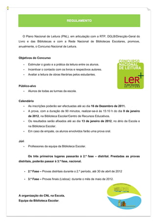 REGULAMENTO



   O Plano Nacional de Leitura (PNL), em articulação com a RTP, DGLB/Direcção-Geral do
Livro e das Bibliotecas e com a Rede Nacional de Bibliotecas Escolares, promove,
anualmente, o Concurso Nacional de Leitura.


Objetivos do Concurso

   ▪       Estimular o gosto e a prática da leitura entre os alunos.
   ▪       Incentivar o contacto com os livros e respectivos autores.
   ▪       Avaliar a leitura de obras literárias pelos estudantes.


Público-alvo
   ▪       Alunos de todas as turmas da escola.


Calendário
   ▪       As inscrições poderão ser efectuadas até ao dia 16 de Dezembro de 2011.
   ▪       A prova, com a duração de 90 minutos, realizar-se-á às 15:10 h do dia 9 de janeiro
           de 2012, na Biblioteca Escolar/Centro de Recursos Educativos.
   ▪       Os resultados serão afixados até ao dia 13 de janeiro de 2012, no átrio da Escola e
           na Biblioteca Escolar.
   ▪       Em caso de empate, os alunos envolvidos farão uma prova oral.


Júri
   ▪       Professores da equipa da Biblioteca Escolar.


           Os três primeiros lugares passarão à 2.ª fase – distrital. Prestadas as provas
distritais, poderão passar à 3.ª fase, nacional.


       ▪   2.ª Fase – Provas distritais durante o 2.º período, até 30 de abril de 2012

       ▪   3.ª Fase – Provas finais (Lisboa): durante o mês de maio de 2012.




A organização do CNL na Escola,
Equipa da Biblioteca Escolar.
 