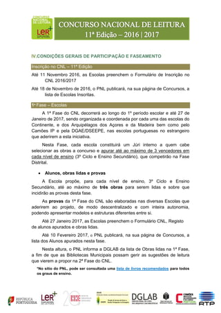IV.CONDIÇÕES GERAIS DE PARTICIPAÇÃO E FASEAMENTO
Inscrição no CNL – 11ª Edição
Até 11 Novembro 2016, as Escolas preenchem o Formulário de Inscrição no
CNL 2016/2017
Até 18 de Novembro de 2016, o PNL publicará, na sua página de Concursos, a
lista de Escolas Inscritas.
1ª Fase – Escolas
A 1ª Fase do CNL decorrerá ao longo do 1º período escolar e até 27 de
Janeiro de 2017, sendo organizada e coordenada por cada uma das escolas do
Continente, e dos Arquipélagos dos Açores e da Madeira bem como pelo
Camões IP e pela DGAE/DSEEPE, nas escolas portuguesas no estrangeiro
que aderirem a esta iniciativa.
Nesta Fase, cada escola constituirá um Júri interno a quem cabe
selecionar as obras a concurso e apurar até ao máximo de 3 vencedores em
cada nível de ensino (3º Ciclo e Ensino Secundário), que competirão na Fase
Distrital.
 Alunos, obras lidas e provas
A Escola propõe, para cada nível de ensino, 3º Ciclo e Ensino
Secundário, até ao máximo de três obras para serem lidas e sobre que
incidirão as provas desta fase.
As provas da 1ª Fase do CNL são elaboradas nas diversas Escolas que
aderirem ao projeto, de modo descentralizado e com inteira autonomia,
podendo apresentar modelos e estruturas diferentes entre si.
Até 27 Janeiro 2017, as Escolas preenchem o Formulário CNL, Registo
de alunos apurados e obras lidas.
Até 10 Fevereiro 2017, o PNL publicará, na sua página de Concursos, a
lista dos Alunos apurados nesta fase.
Nesta altura, o PNL informa a DGLAB da lista de Obras lidas na 1ª Fase,
a fim de que as Bibliotecas Municipais possam gerir as sugestões de leitura
que vierem a propor na 2ª Fase do CNL.
*No sítio do PNL, pode ser consultada uma lista de livros recomendados para todos
os graus de ensino.
 