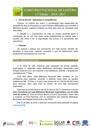  Júri de Escola - atribuições e competências
Embora, na maioria dos casos, a coordenação seja assegurada por
docentes da área do Português ou pelo Professor Bibliotecário que coordena a
Biblioteca Escolar, qualquer professor de outra área pode ser convidado para
esse efeito.
A Direção e o Coordenador do CNL na Escola decidirão sobre a
constituição de um Júri com quem serão estabelecidos os critérios para a
escolha das obras a ler, a organização das provas e o apuramento dos
vencedores.
 Prémios
Os prémios a atribuir aos vencedores, em cada Escola, deverão ser
decididos a nível local, variando consoante o que for determinado pelos
professores organizadores do concurso.
2ª Fase – Bibliotecas Municipais
A 2ª Fase do CNL traduz-se pela realização de provas públicas,
organizadas e realizadas pelas Bibliotecas Municipais designadas pela
Direção-Geral do Livro, dos Arquivos e das Bibliotecas, DGLAB, e dirigidas aos
vencedores da 1ª Fase.
Para este efeito, cada Biblioteca Municipal deve constituir um Júri
competente para organizar, proceder e deliberar sobre todos os aspetos
relativos ao CNL, 2ª Fase, e a quem cabe propor até um máximo de três obras
para concurso, para cada nível de ensino, de uma lista previamente
organizada.
Esta fase de provas decorre até 28 de Abril de 2017 e destina-se a apurar
dois vencedores em cada Biblioteca Municipal organizadora, um em cada
nível de ensino (3º Ciclo do Ensino Básico e Ensino Secundário). Estes virão
a competir, na Final Nacional, com os vencedores das restantes Bibliotecas
Municipais, das Regiões Autónomas e das EPEs.
Até 12 de Maio de 2016, a lista dos vencedores será publicada na página
Concursos PNL
 