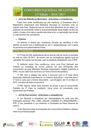  Júris das Bibliotecas Municipais - atribuições e competências.
Estes Júris serão constituídos por três membros. O Presidente será o
Bibliotecário responsável pela Biblioteca Municipal do Concelho onde se
realizar esta Fase. Sugere-se que os outros dois elementos do júri sejam um
professor de reconhecido mérito e uma personalidade desse região, da área da
cultura. A estes Júris cabe a escolha das obras a ler, a organização das provas
e o apuramento dos vencedores.
 Prémios
Os prémios a atribuir aos vencedores deverão ser decididos a nível
distrital, de acordo com a deliberação do Júri e, desejavelmente, com o apoio
de parceiros e/ou patrocinadores locais.
3ª Fase – Final Nacional
A 3ª Fase do CNL desenrola-se até ao final do mês de Junho ou princípio
do mês de Julho de 2017, de acordo com as contingências ligadas quer ao
calendário de exames nas Escolas, quer ao protocolo estabelecido com a RTP.
O desfecho desta Fase constitui-se como uma Final Nacional que
consiste na realização de provas públicas em que participarão dois
concorrentes de cada Biblioteca Municipal organizadora, Região Autónoma e
EPEs, um por cada Ciclo de Ensino (3º Ciclo e Ensino Secundário).
O PNL fará a seleção das obras a concurso para a 3ª Fase [Final
Nacional] e elaborará duas listas de, no máximo, duas obras – uma lista para o
3º Ciclo e outra para o Ensino Secundário - que divulgará, até 12 de Maio de
2017, nos sítios de todos os parceiros.
O PNL elabora, ainda, duas matrizes de provas a que os concorrentes
finalistas da 2ª Fase se sujeitarão, numa prova de pré-seleção para
apuramento dos finalistas.
 Júri da final nacional - atribuições e competências
O Júri Nacional é constituído por representantes de cada uma das
instituições parceiras: PNL | RBE | DGLAB | CAMÕES IP | DGAE/DSEEPE |
RTP. O seu presidente é, por inerência, o Comissário do Plano Nacional de
Leitura.
O Júri Nacional avalia as prestações dos concorrentes finalistas e delibera
sobre a sua hierarquização.
 