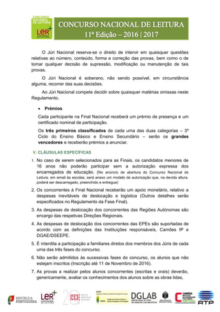 O Júri Nacional reserva-se o direito de intervir em quaisquer questões
relativas ao número, conteúdo, forma e correção das provas, bem como o de
tomar qualquer decisão de supressão, modificação ou manutenção de tais
provas.
O Júri Nacional é soberano, não sendo possível, em circunstância
alguma, recorrer das suas decisões.
Ao Júri Nacional compete decidir sobre quaisquer matérias omissas neste
Regulamento.
 Prémios
Cada participante na Final Nacional receberá um prémio de presença e um
certificado nominal de participação.
Os três primeiros classificados de cada uma das duas categorias – 3º
Ciclo do Ensino Básico e Ensino Secundário – serão os grandes
vencedores e receberão prémios a anunciar.
V. CLÁUSULAS ESPECÍFICAS
1. No caso de serem selecionados para as Finais, os candidatos menores de
16 anos não poderão participar sem a autorização expressa dos
encarregados de educação. (No anúncio de abertura do Concurso Nacional de
Leitura, em email às escolas, será anexo um modelo de autorização que, na devida altura,
poderá ser descarregado, preenchido e entregue)
2. Os concorrentes à Final Nacional receberão um apoio monetário, relativo a
despesas inevitáveis de deslocação e logística (Outros detalhes serão
especificados no Regulamento da Fase Final).
3. As despesas de deslocação dos concorrentes das Regiões Autónomas são
encargo das respetivas Direções Regionais.
4. As despesas de deslocação dos concorrentes das EPEs são suportadas de
acordo com as definições das Instituições responsáveis, Camões IP e
DGAE/DSEEPE.
5. É interdita a participação a familiares diretos dos membros dos Júris de cada
uma das três fases do concurso.
6. Não serão admitidos às sucessivas fases do concurso, os alunos que não
estejam inscritos (Inscrição até 11 de Novembro de 2016).
7. As provas a realizar pelos alunos concorrentes (escritas e orais) deverão,
genericamente, avaliar os conhecimentos dos alunos sobre as obras lidas,
 