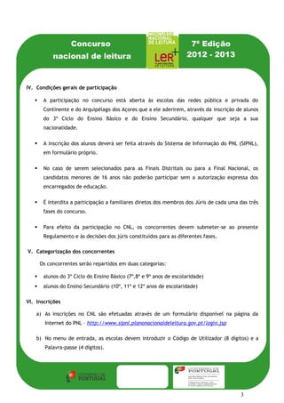 Concurso                                          7ª Edição
            nacional de leitura                                      2012 - 2013



IV. Condições gerais de participação

       A participação no concurso está aberta às escolas das redes pública e privada do
        Continente e do Arquipélago dos Açores que a ele aderirem, através da inscrição de alunos
        do 3º Ciclo do Ensino Básico e do Ensino Secundário, qualquer que seja a sua
        nacionalidade.

       A inscrição dos alunos deverá ser feita através do Sistema de Informação do PNL (SIPNL),
        em formulário próprio.

       No caso de serem selecionados para as Finais Distritais ou para a Final Nacional, os
        candidatos menores de 16 anos não poderão participar sem a autorização expressa dos
        encarregados de educação.

       É interdita a participação a familiares diretos dos membros dos Júris de cada uma das três
        fases do concurso.

       Para efeito da participação no CNL, os concorrentes devem submeter-se ao presente
        Regulamento e às decisões dos júris constituídos para as diferentes fases.

V. Categorização dos concorrentes

       Os concorrentes serão repartidos em duas categorias:

       alunos do 3º Ciclo do Ensino Básico (7º,8º e 9º anos de escolaridade)
       alunos do Ensino Secundário (10º, 11º e 12º anos de escolaridade)

VI. Inscrições

    a) As inscrições no CNL são efetuadas através de um formulário disponível na página da
         Internet do PNL – http://www.sipnl.planonacionaldeleitura.gov.pt/login.jsp

    b) No menu de entrada, as escolas devem introduzir o Código de Utilizador (8 dígitos) e a
         Palavra-passe (4 dígitos).




                                                                                          3
 