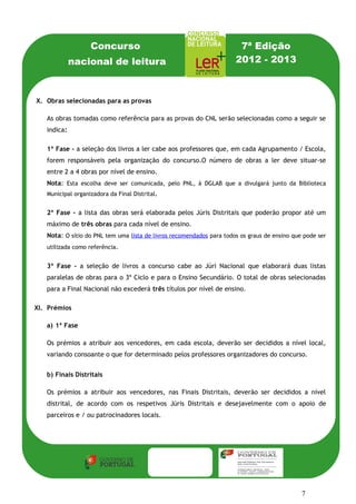 Concurso                                           7ª Edição
            nacional de leitura                                       2012 - 2013

  V.          Obras selecionadas para as provas
X. Obras selecionadas para as provas
     As obras tomadas como referência para as provas do CNL serão selecionadas como a
   As seguir tomadas como referência para as provas do CNL serão selecionadas como a seguir se
      obras se indica:
   indica:
      Na 1ª Fase - a seleção dos livros a ler cabe aos professores que, em cada
   1ª Agrupamento / Escola, foremler cabe aos professores que, em cada Agrupamento / Escola,
      Fase - a seleção dos livros a responsáveis pela organização do concurso.
   forem responsáveis pela organização do concurso.O número de obras a ler deve situar-se
      Nota: 4 obras por deve ser comunicada à Biblioteca Municipal organizadora da Final
   entre 2 a Esta escolha nível de ensino.
       Distrital.
   Nota: Esta escolha deve ser comunicada, pelo PNL, à DGLAB que a divulgará junto da Biblioteca
   Municipal organizadora da Final Distrital.
       Na 2ª Fase - a lista das obras será elaborada pelos Júris Distritais que poderão

   2ª propor até um máximo deserá elaborada pelos Júris Distritais que poderão propor até um
      Fase - a lista das obras três obras para cada nível de ensino.
   máximo de três obras para cada nível de ensino.
   Nota: O sítio do PNL tem uma lista de livros recomendados para todos os graus de ensino que pode ser
   utilizada como referência.


   3ª Fase - a seleção de livros a concurso cabe ao Júri Nacional que elaborará duas listas
   paralelas de obras para o 3º Ciclo e para o Ensino Secundário. O total de obras selecionadas
   para a Final Nacional não excederá três títulos por nível de ensino.

XI. Prémios

   a) 1ª Fase

   Os prémios a atribuir aos vencedores, em cada escola, deverão ser decididos a nível local,
   variando consoante o que for determinado pelos professores organizadores do concurso.


   b) Finais Distritais

   Os prémios a atribuir aos vencedores, nas Finais Distritais, deverão ser decididos a nível
   distrital, de acordo com os respetivos Júris Distritais e desejavelmente com o apoio de
   parceiros e / ou patrocinadores locais.




                                                                                              7
 